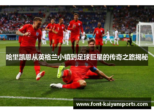 哈里凯恩从英格兰小镇到足球巨星的传奇之路揭秘 哈里凯恩从英格兰小镇到足球巨星的传奇之路揭秘