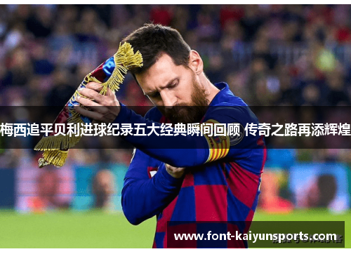 梅西追平贝利进球纪录五大经典瞬间回顾 传奇之路再添辉煌 梅西追平贝利进球纪录五大经典瞬间回顾 传奇之路再添辉煌