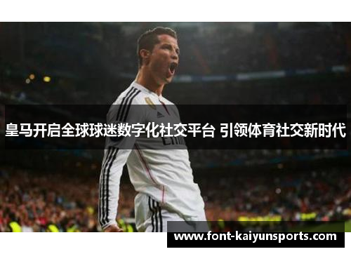 皇马开启全球球迷数字化社交平台 引领体育社交新时代 皇马开启全球球迷数字化社交平台 引领体育社交新时代