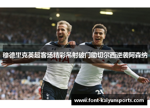 穆德里克英超客场精彩吊射破门助切尔西逆袭阿森纳 穆德里克英超客场精彩吊射破门助切尔西逆袭阿森纳