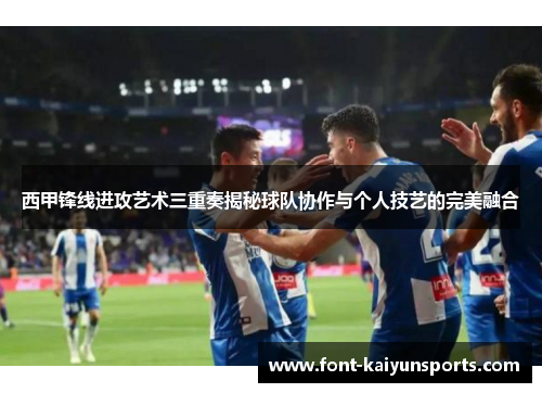 西甲锋线进攻艺术三重奏揭秘球队协作与个人技艺的完美融合